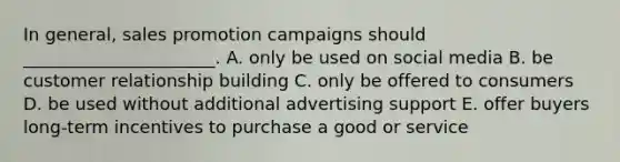 In​ general, sales promotion campaigns should​ ______________________. A. only be used on social media B. be customer relationship building C. only be offered to consumers D. be used without additional advertising support E. offer buyers​ long-term incentives to purchase a good or service