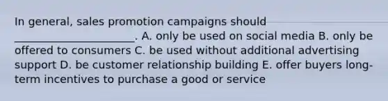 In​ general, sales promotion campaigns should​ ______________________. A. only be used on social media B. only be offered to consumers C. be used without additional advertising support D. be customer relationship building E. offer buyers​ long-term incentives to purchase a good or service