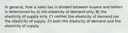 In general, how a sales tax is divided between buyers and sellers is determined by A) the elasticity of demand only. B) the elasticity of supply only. C) neither the elasticity of demand nor the elasticity of supply. D) both the elasticity of demand and the elasticity of supply.