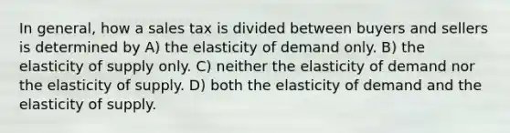 In general, how a sales tax is divided between buyers and sellers is determined by A) the elasticity of demand only. B) the elasticity of supply only. C) neither the elasticity of demand nor the elasticity of supply. D) both the elasticity of demand and the elasticity of supply.