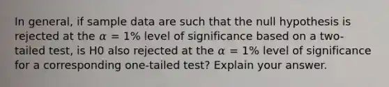 In general, if sample data are such that the null hypothesis is rejected at the 𝛼 = 1% level of significance based on a two-tailed test, is H0 also rejected at the 𝛼 = 1% level of significance for a corresponding one-tailed test? Explain your answer.