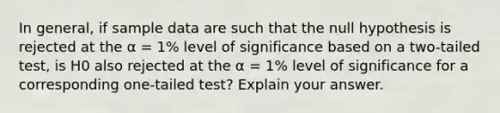 In general, if sample data are such that the null hypothesis is rejected at the α = 1% level of significance based on a two-tailed test, is H0 also rejected at the α = 1% level of significance for a corresponding one-tailed test? Explain your answer.