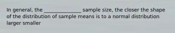 In general, the _______________ sample size, the closer the shape of the distribution of sample means is to a normal distribution larger smaller