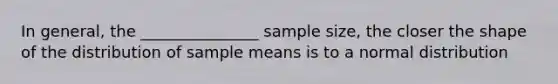 In general, the _______________ sample size, the closer the shape of the distribution of sample means is to a normal distribution