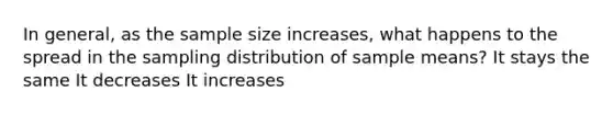 In general, as the sample size increases, what happens to the spread in the sampling distribution of sample means? It stays the same It decreases It increases