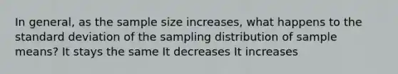 In general, as the sample size increases, what happens to the standard deviation of the sampling distribution of sample means? It stays the same It decreases It increases