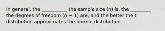 In general, the ___________ the sample size (n) is, the _________ the degrees of freedom (n − 1) are, and the better the t distribution approximates the normal distribution.