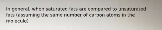 In general, when saturated fats are compared to unsaturated fats (assuming the same number of carbon atoms in the molecule)