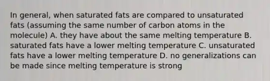 In general, when saturated fats are compared to unsaturated fats (assuming the same number of carbon atoms in the molecule) A. they have about the same melting temperature B. saturated fats have a lower melting temperature C. unsaturated fats have a lower melting temperature D. no generalizations can be made since melting temperature is strong