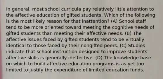 In general, most school curricula pay relatively little attention to the affective education of gifted students. Which of the following is the most likely reason for that inattention? (A) School staff tend to be more oriented toward meeting the cognitive needs of gifted students than meeting their affective needs. (B) The affective issues faced by gifted students tend to be virtually identical to those faced by their nongifted peers. (C) Studies indicate that school instruction designed to improve students' affective skills is generally ineffective. (D) The knowledge base on which to build affective education programs is as yet too limited to justify the expenditure of limited education funds.