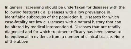 In general, screening should be undertaken for diseases with the following feature(s): a. Diseases with a low prevalence in identifiable subgroups of the population b. Diseases for which case-fatality are low c. Diseases with a natural history that can be altered by medical intervention d. Diseases that are readily diagnosed and for which treatment efficacy has been shown to be equivocal in evidence from a number of clinical trials e. None of the above