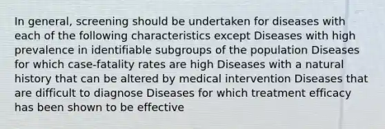 In general, screening should be undertaken for diseases with each of the following characteristics except Diseases with high prevalence in identifiable subgroups of the population Diseases for which case-fatality rates are high Diseases with a natural history that can be altered by medical intervention Diseases that are difficult to diagnose Diseases for which treatment efficacy has been shown to be effective