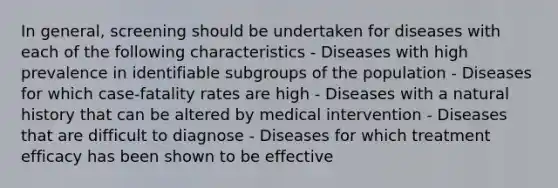 In general, screening should be undertaken for diseases with each of the following characteristics - Diseases with high prevalence in identifiable subgroups of the population - Diseases for which case-fatality rates are high - Diseases with a natural history that can be altered by medical intervention - Diseases that are difficult to diagnose - Diseases for which treatment efficacy has been shown to be effective