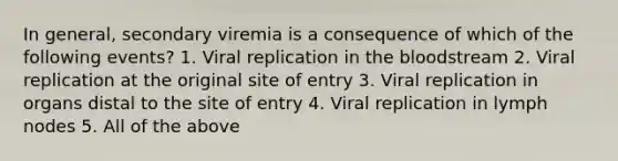 In general, secondary viremia is a consequence of which of the following events? 1. Viral replication in the bloodstream 2. Viral replication at the original site of entry 3. Viral replication in organs distal to the site of entry 4. Viral replication in lymph nodes 5. All of the above