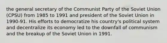 the general secretary of the Communist Party of the Soviet Union (CPSU) from 1985 to 1991 and president of the Soviet Union in 1990-91. His efforts to democratize his country's political system and decentralize its economy led to the downfall of communism and the breakup of the Soviet Union in 1991.