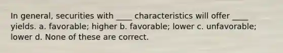 In general, securities with ____ characteristics will offer ____ yields. a. favorable; higher b. favorable; lower c. unfavorable; lower d. None of these are correct.