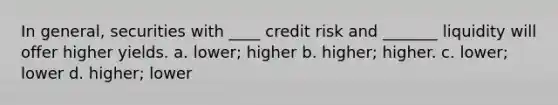 In general, securities with ____ credit risk and _______ liquidity will offer higher yields. a. lower; higher b. higher; higher. c. lower; lower d. higher; lower