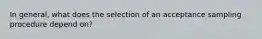 In general, what does the selection of an acceptance sampling procedure depend on?