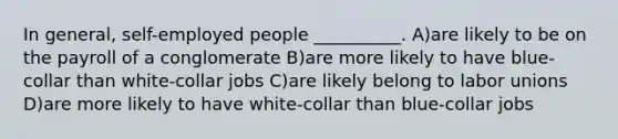 In general, self-employed people __________. A)are likely to be on the payroll of a conglomerate B)are more likely to have blue-collar than white-collar jobs C)are likely belong to labor unions D)are more likely to have white-collar than blue-collar jobs