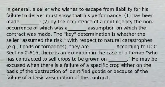 In general, a seller who wishes to escape from liability for his failure to deliver must show that his performance: (1) has been made ________; (2) by the occurrence of a contingency the non-occurrence of which was a________ assumption on which the contract was made. The "key" determination is whether the seller "assumed the risk." With respect to natural catastrophes (e.g., floods or tornadoes), they are __________. According to UCC Section 2-615, there is an exception in the case of a farmer "who has contracted to sell crops to be grown on ________." He may be excused when there is a failure of a specific crop either on the basis of the destruction of identified goods or because of the failure of a basic assumption of the contract.