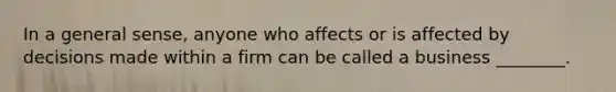 In a general sense, anyone who affects or is affected by decisions made within a firm can be called a business ________.