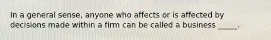 In a general sense, anyone who affects or is affected by decisions made within a firm can be called a business _____.