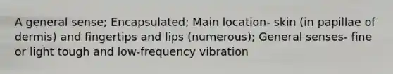 A general sense; Encapsulated; Main location- skin (in papillae of dermis) and fingertips and lips (numerous); General senses- fine or light tough and low-frequency vibration