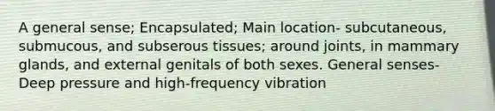 A general sense; Encapsulated; Main location- subcutaneous, submucous, and subserous tissues; around joints, in mammary glands, and external genitals of both sexes. General senses- Deep pressure and high-frequency vibration