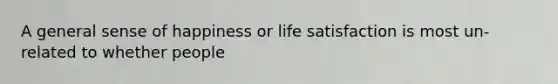 A general sense of happiness or life satisfaction is most un-related to whether people