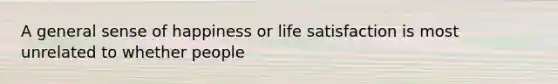 A general sense of happiness or life satisfaction is most unrelated to whether people