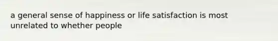 a general sense of happiness or life satisfaction is most unrelated to whether people