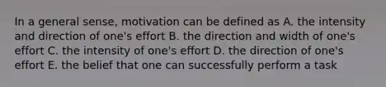 In a general sense, motivation can be defined as A. the intensity and direction of one's effort B. the direction and width of one's effort C. the intensity of one's effort D. the direction of one's effort E. the belief that one can successfully perform a task