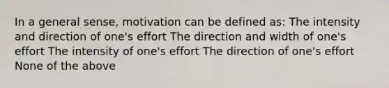 In a general sense, motivation can be defined as: The intensity and direction of one's effort The direction and width of one's effort The intensity of one's effort The direction of one's effort None of the above