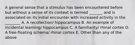 A general sense that a stimulus has been encountered before but without a sense of its context is termed _______ and is associated on its initial encounter with increased activity in the ________ A. A recollection/ hippocampus B. An example of incidental learning/ hippocampus C. A familiarity/ rhinal cortex D. A free-floating schema/ rhinal cortex E. Other than any of the above