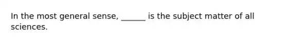 In the most general sense, ______ is the subject matter of all sciences.