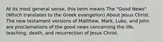 At its most general sense, this term means The "Good News" (Which translates to the Greek evangelion) About Jesus Christ. The new testament versions of Matthew, Mark, Luke, and John are proclamations of the good news concerning the life, teaching, death, and resurrection of Jesus Christ.