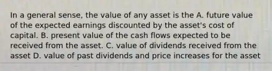 In a general sense, the value of any asset is the A. future value of the expected earnings discounted by the asset's cost of capital. B. present value of the cash flows expected to be received from the asset. C. value of dividends received from the asset D. value of past dividends and price increases for the asset