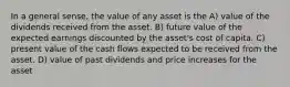 In a general sense, the value of any asset is the A) value of the dividends received from the asset. B) future value of the expected earnings discounted by the asset's cost of capita. C) present value of the cash flows expected to be received from the asset. D) value of past dividends and price increases for the asset