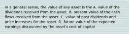 In a general sense, the value of any asset is the A. value of the dividends received from the asset. B. present value of the cash flows received from the asset. C. value of past dividends and price increases for the asset. D. future value of the expected earnings discounted by the asset's cost of capital