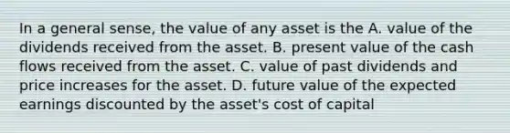 In a general sense, the value of any asset is the A. value of the dividends received from the asset. B. present value of the cash flows received from the asset. C. value of past dividends and price increases for the asset. D. future value of the expected earnings discounted by the asset's cost of capital