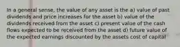 In a general sense, the value of any asset is the a) value of past dividends and price increases for the asset b) value of the dividends received from the asset c) present value of the cash flows expected to be received from the asset d) future value of the expected earnings discounted by the assets cost of capital