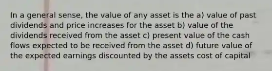 In a general sense, the value of any asset is the a) value of past dividends and price increases for the asset b) value of the dividends received from the asset c) present value of the cash flows expected to be received from the asset d) future value of the expected earnings discounted by the assets cost of capital