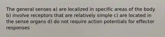 The general senses a) are localized in specific areas of the body b) involve receptors that are relatively simple c) are located in the sense organs d) do not require action potentials for effector responses