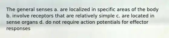 The general senses a. are localized in specific areas of the body b. involve receptors that are relatively simple c. are located in sense organs d. do not require action potentials for effector responses