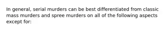 In general, serial murders can be best differentiated from classic mass murders and spree murders on all of the following aspects except for: