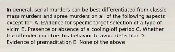 In general, serial murders can be best differentiated from classic mass murders and spree murders on all of the following aspects except for: A. Evidence for specific target selection of a type of vicim B. Presence or absence of a cooling-off period C. Whether the offender monitors his behavior to avoid detection D. Evidence of premeditation E. None of the above