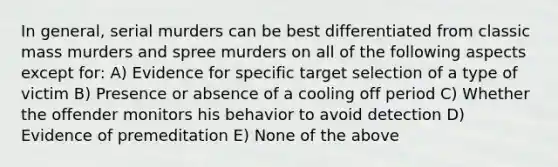 In general, serial murders can be best differentiated from classic mass murders and spree murders on all of the following aspects except for: A) Evidence for specific target selection of a type of victim B) Presence or absence of a cooling off period C) Whether the offender monitors his behavior to avoid detection D) Evidence of premeditation E) None of the above