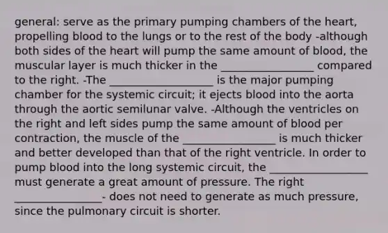 general: serve as the primary pumping chambers of the heart, propelling blood to the lungs or to the rest of the body -although both sides of the heart will pump the same amount of blood, the muscular layer is much thicker in the _________________ compared to the right. -The ___________________ is the major pumping chamber for the systemic circuit; it ejects blood into the aorta through the aortic semilunar valve. -Although the ventricles on the right and left sides pump the same amount of blood per contraction, the muscle of the _________________ is much thicker and better developed than that of the right ventricle. In order to pump blood into the long systemic circuit, the __________________ must generate a great amount of pressure. The right ________________- does not need to generate as much pressure, since the pulmonary circuit is shorter.