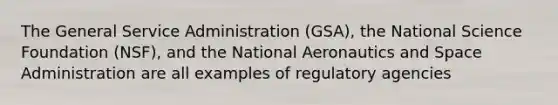 The General Service Administration (GSA), the National Science Foundation (NSF), and the National Aeronautics and Space Administration are all examples of regulatory agencies