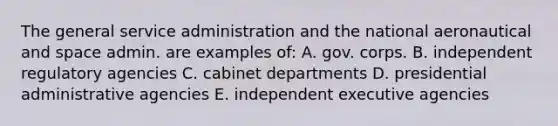 The general service administration and the national aeronautical and space admin. are examples of: A. gov. corps. B. independent regulatory agencies C. cabinet departments D. presidential administrative agencies E. independent executive agencies